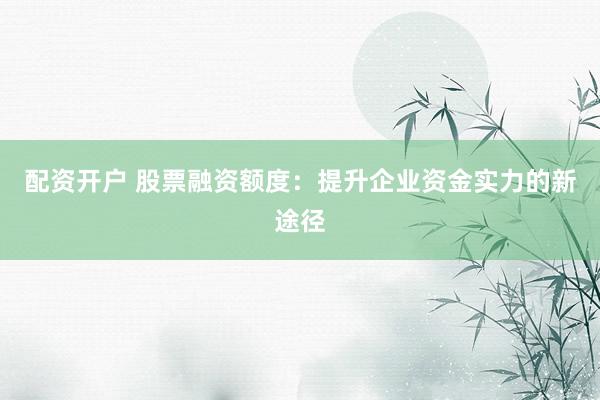 配资开户 股票融资额度：提升企业资金实力的新途径