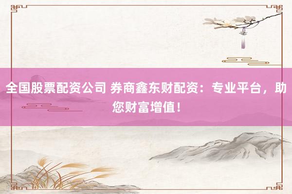 全国股票配资公司 券商鑫东财配资：专业平台，助您财富增值！