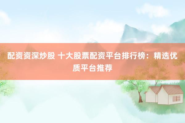 配资资深炒股 十大股票配资平台排行榜：精选优质平台推荐