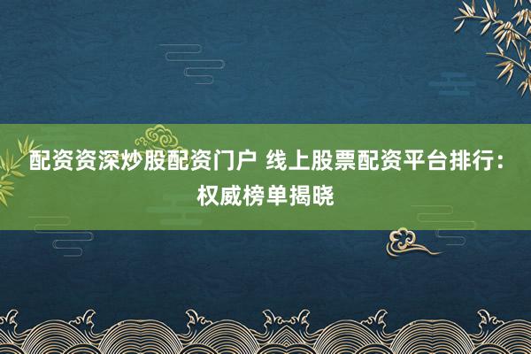 配资资深炒股配资门户 线上股票配资平台排行：权威榜单揭晓
