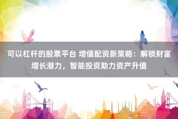 可以杠杆的股票平台 增值配资新策略：解锁财富增长潜力，智能投资助力资产升值