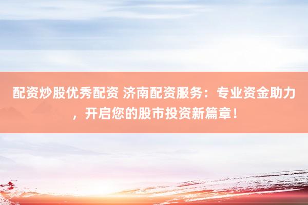 配资炒股优秀配资 济南配资服务：专业资金助力，开启您的股市投资新篇章！