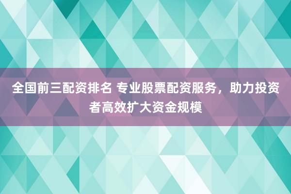 全国前三配资排名 专业股票配资服务，助力投资者高效扩大资金规模