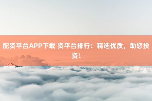 配资平台APP下载 资平台排行：精选优质，助您投资！