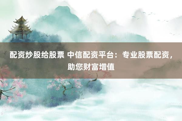 配资炒股给股票 中信配资平台：专业股票配资，助您财富增值