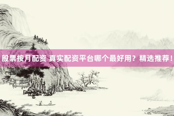 股票按月配资 真实配资平台哪个最好用？精选推荐！