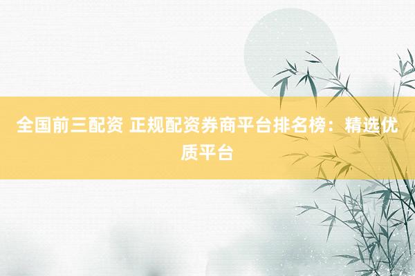 全国前三配资 正规配资券商平台排名榜：精选优质平台