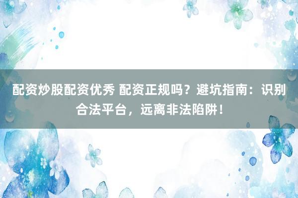 配资炒股配资优秀 配资正规吗？避坑指南：识别合法平台，远离非法陷阱！