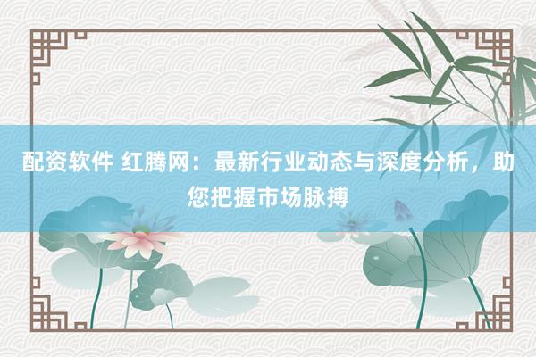 配资软件 红腾网：最新行业动态与深度分析，助您把握市场脉搏