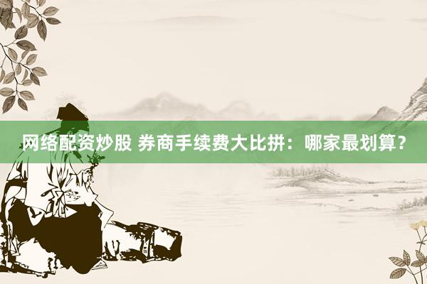 网络配资炒股 券商手续费大比拼：哪家最划算？