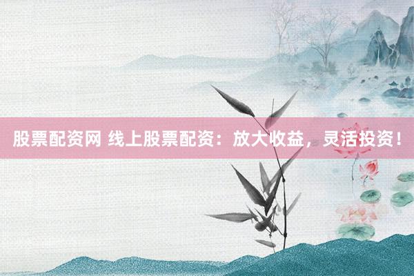股票配资网 线上股票配资：放大收益，灵活投资！
