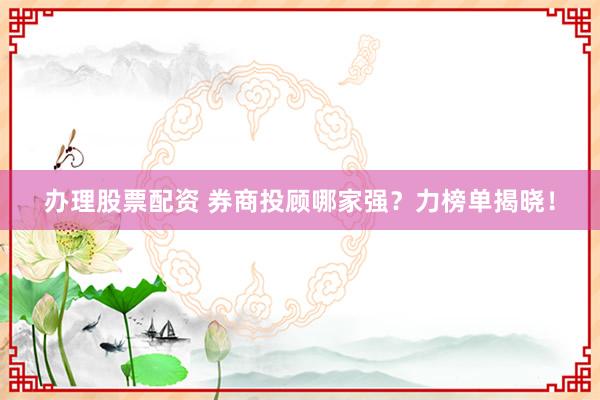 办理股票配资 券商投顾哪家强？力榜单揭晓！