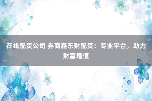 在线配资公司 券商鑫东财配资：专业平台，助力财富增值