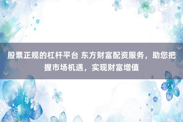 股票正规的杠杆平台 东方财富配资服务，助您把握市场机遇，实现财富增值