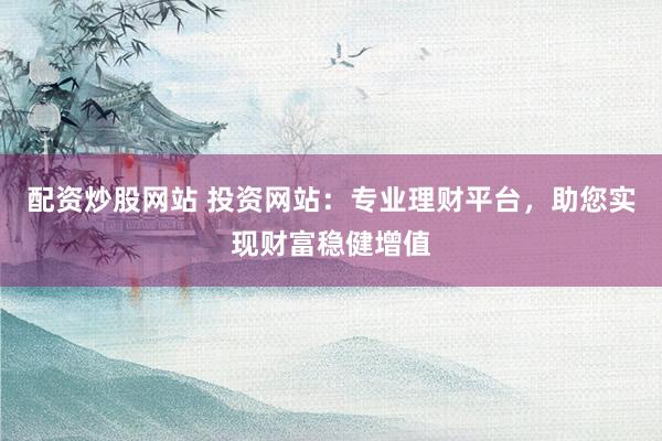 配资炒股网站 投资网站：专业理财平台，助您实现财富稳健增值