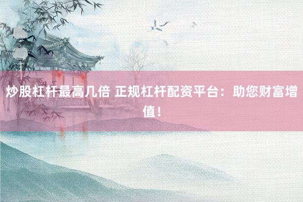炒股杠杆最高几倍 正规杠杆配资平台：助您财富增值！